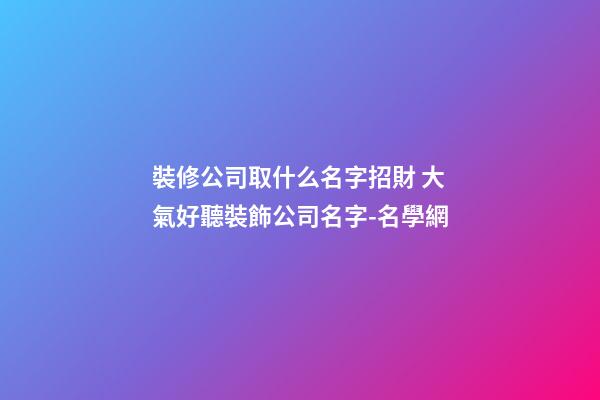 裝修公司取什么名字招財 大氣好聽裝飾公司名字-名學網